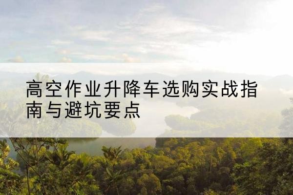 儋州升降车怎么选-高空作业升降车选购实战指南与避坑要点