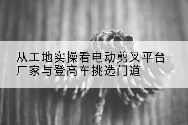 儋州电动剪叉升降平台厂家-从工地实操看电动剪叉平台厂家与登高车挑选门道