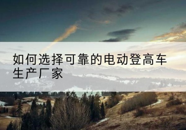 儋州电动登高车厂家-如何选择可靠的电动登高车生产厂家