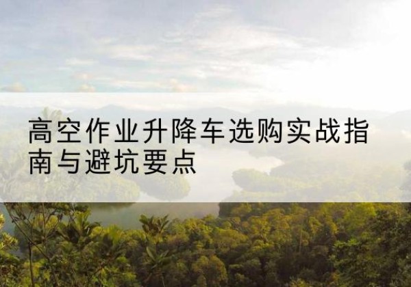 儋州升降车怎么选-高空作业升降车选购实战指南与避坑要点