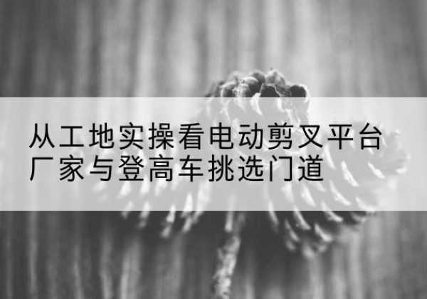 儋州电动剪叉升降平台厂家-从工地实操看电动剪叉平台厂家与登高车挑选门道